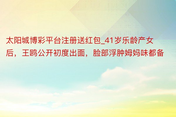太阳城博彩平台注册送红包_41岁乐龄产女后，王鸥公开初度出面，脸部浮肿姆妈味都备