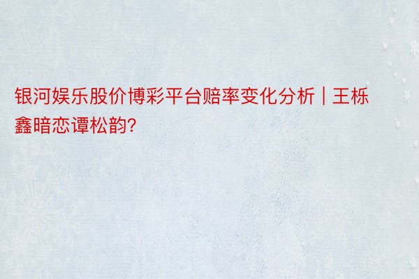 银河娱乐股价博彩平台赔率变化分析 | 王栎鑫暗恋谭松韵？
