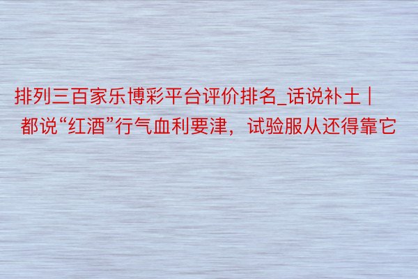 排列三百家乐博彩平台评价排名_话说补土 | 都说“红酒”行气血利要津，试验服从还得靠它