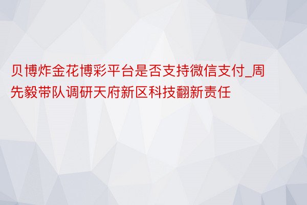 贝博炸金花博彩平台是否支持微信支付_周先毅带队调研天府新区科技翻新责任