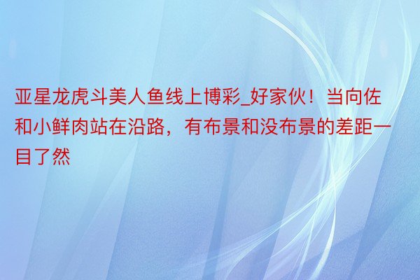 亚星龙虎斗美人鱼线上博彩_好家伙！当向佐和小鲜肉站在沿路，有布景和没布景的差距一目了然