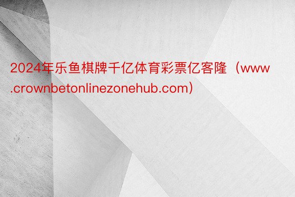 2024年乐鱼棋牌千亿体育彩票亿客隆（www.crownbetonlinezonehub.com）