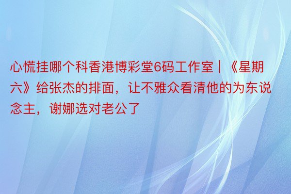 心慌挂哪个科香港博彩堂6码工作室 | 《星期六》给张杰的排面，让不雅众看清他的为东说念主，谢娜选对老公了
