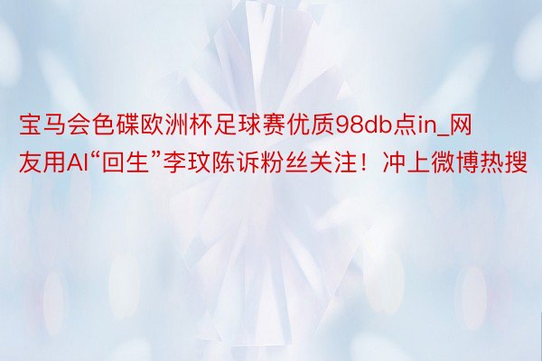 宝马会色碟欧洲杯足球赛优质98db点in_网友用AI“回生”李玟陈诉粉丝关注！冲上微博热搜