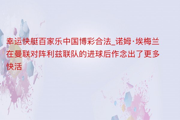 幸运快艇百家乐中国博彩合法_诺姆·埃梅兰在曼联对阵利兹联队的进球后作念出了更多快活