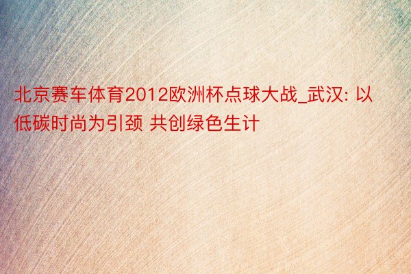 北京赛车体育2012欧洲杯点球大战_武汉: 以低碳时尚为引颈 共创绿色生计