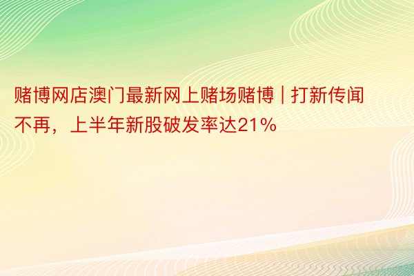 赌博网店澳门最新网上赌场赌博 | 打新传闻不再，上半年新股破发率达21%