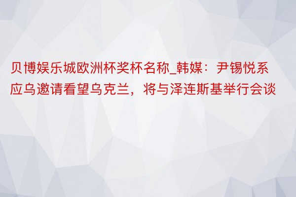 贝博娱乐城欧洲杯奖杯名称_韩媒：尹锡悦系应乌邀请看望乌克兰，将与泽连斯基举行会谈