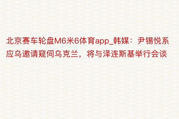 北京赛车轮盘M6米6体育app_韩媒：尹锡悦系应乌邀请窥伺乌克兰，将与泽连斯基举行会谈