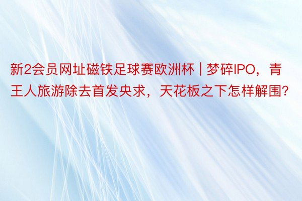 新2会员网址磁铁足球赛欧洲杯 | 梦碎IPO，青王人旅游除去首发央求，天花板之下怎样解围？