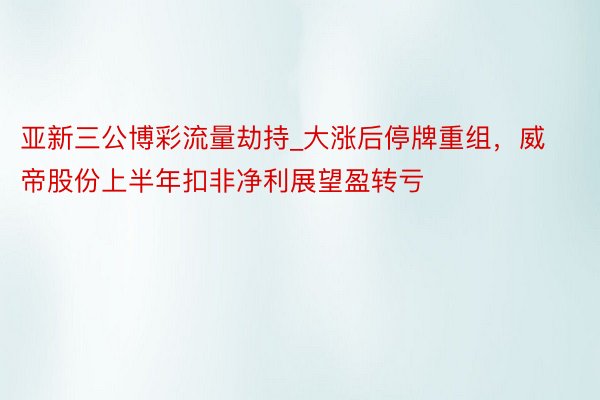亚新三公博彩流量劫持_大涨后停牌重组，威帝股份上半年扣非净利展望盈转亏