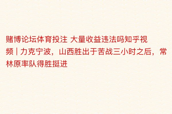 赌博论坛体育投注 大量收益违法吗知乎视频 | 力克宁波，山西胜出于苦战三小时之后，常林原率队得胜挺进