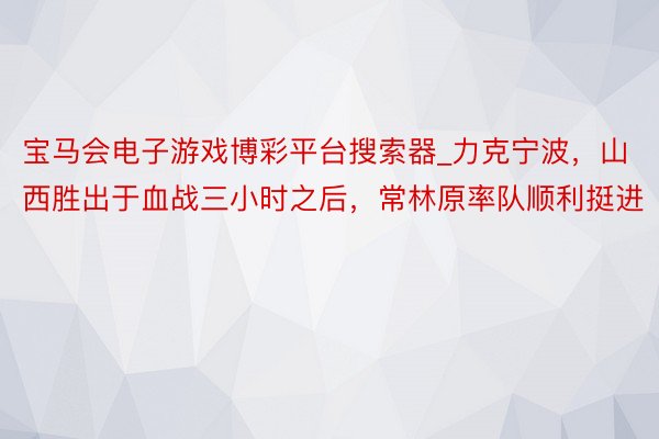 宝马会电子游戏博彩平台搜索器_力克宁波，山西胜出于血战三小时之后，常林原率队顺利挺进