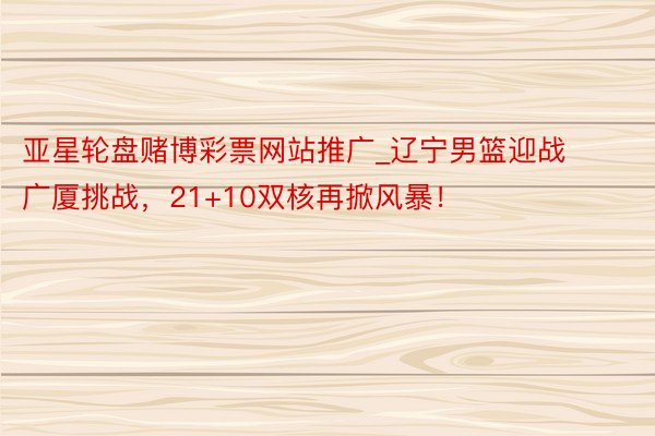 亚星轮盘赌博彩票网站推广_辽宁男篮迎战广厦挑战，21+10双核再掀风暴！