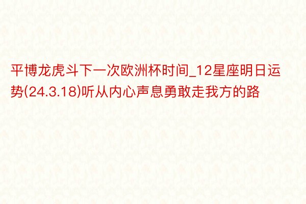 平博龙虎斗下一次欧洲杯时间_12星座明日运势(24.3.18)听从内心声息勇敢走我方的路