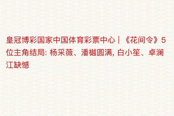 皇冠博彩国家中国体育彩票中心 | 《花间令》5位主角结局: 杨采薇、潘樾圆满, 白小笙、卓澜江缺憾
