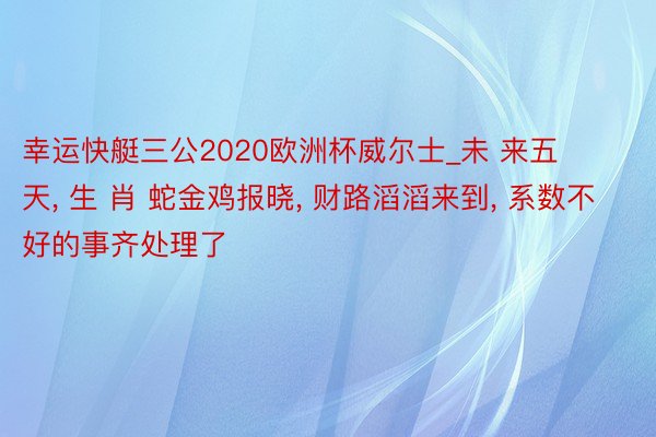幸运快艇三公2020欧洲杯威尔士_未 来五 天, 生 肖 蛇金鸡报晓, 财路滔滔来到, 系数不好的事齐处理了