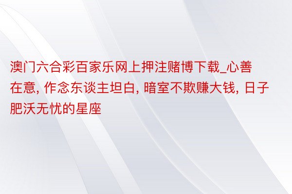 澳门六合彩百家乐网上押注赌博下载_心善在意, 作念东谈主坦白, 暗室不欺赚大钱, 日子肥沃无忧的星座