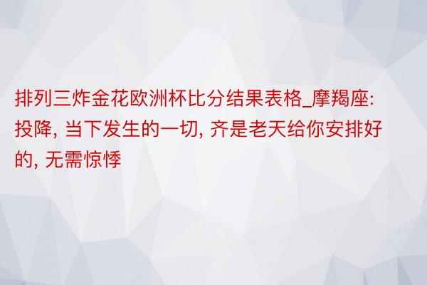 排列三炸金花欧洲杯比分结果表格_摩羯座: 投降, 当下发生的一切, 齐是老天给你安排好的, 无需惊悸