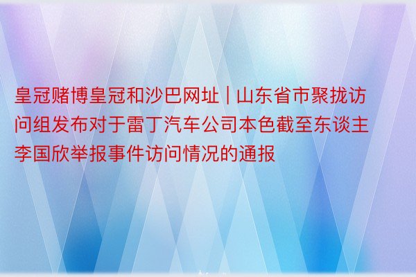 皇冠赌博皇冠和沙巴网址 | 山东省市聚拢访问组发布对于雷丁汽车公司本色截至东谈主李国欣举报事件访问情况的通报