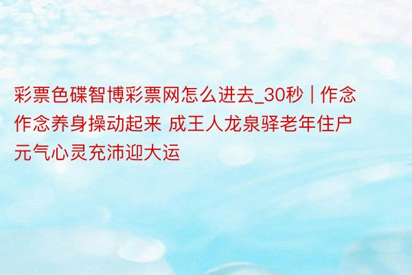 彩票色碟智博彩票网怎么进去_30秒 | 作念作念养身操动起来 成王人龙泉驿老年住户元气心灵充沛迎大运
