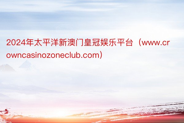 2024年太平洋新澳门皇冠娱乐平台（www.crowncasinozoneclub.com）