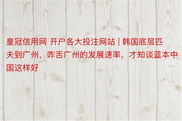 皇冠信用网 开户各大投注网站 | 韩国底层匹夫到广州，咋舌广州的发展速率，才知谈蓝本中国这样好