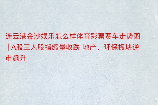 连云港金沙娱乐怎么样体育彩票赛车走势图 | A股三大股指缩量收跌 地产、环保板块逆市飙升