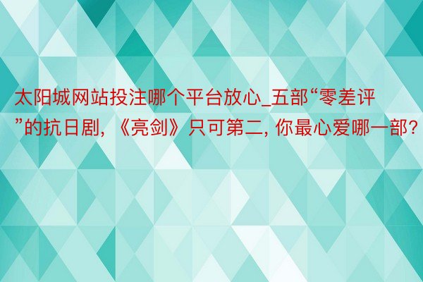 太阳城网站投注哪个平台放心_五部“零差评”的抗日剧, 《亮剑》只可第二, 你最心爱哪一部?