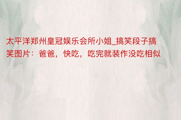 太平洋郑州皇冠娱乐会所小姐_搞笑段子搞笑图片：爸爸，快吃，吃完就装作没吃相似