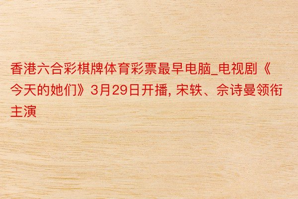 香港六合彩棋牌体育彩票最早电脑_电视剧《今天的她们》3月29日开播, 宋轶、佘诗曼领衔主演