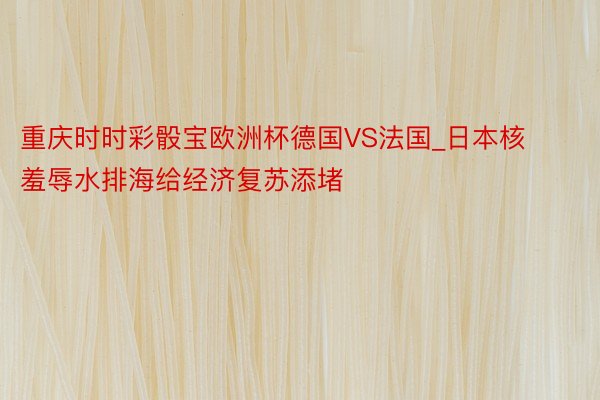 重庆时时彩骰宝欧洲杯德国VS法国_日本核羞辱水排海给经济复苏添堵
