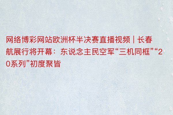 网络博彩网站欧洲杯半决赛直播视频 | 长春航展行将开幕：东说念主民空军“三机同框”“20系列”初度聚皆