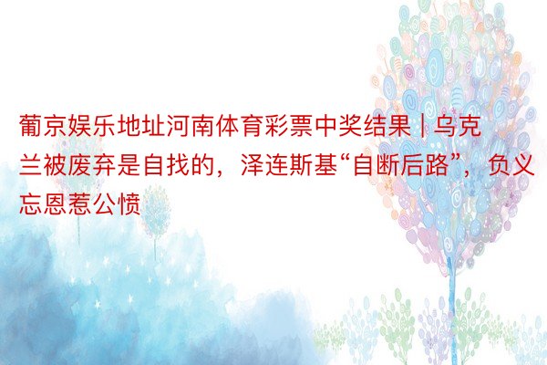 葡京娱乐地址河南体育彩票中奖结果 | 乌克兰被废弃是自找的，泽连斯基“自断后路”，负义忘恩惹公愤