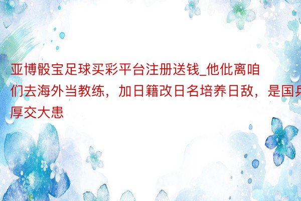 亚博骰宝足球买彩平台注册送钱_他仳离咱们去海外当教练，加日籍改日名培养日敌，是国乒厚交大患
