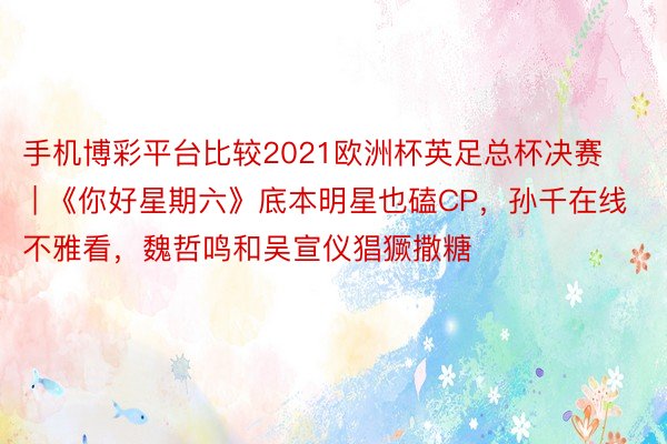 手机博彩平台比较2021欧洲杯英足总杯决赛 | 《你好星期六》底本明星也磕CP，孙千在线不雅看，魏哲鸣和吴宣仪猖獗撒糖