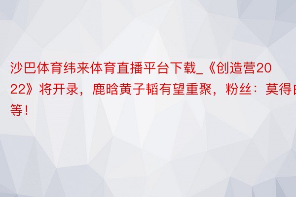 沙巴体育纬来体育直播平台下载_《创造营2022》将开录，鹿晗黄子韬有望重聚，粉丝：莫得白等！