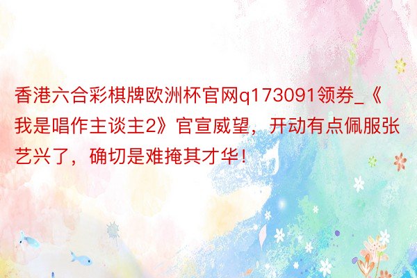 香港六合彩棋牌欧洲杯官网q173091领券_《我是唱作主谈主2》官宣威望，开动有点佩服张艺兴了，确切是难掩其才华！