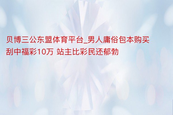 贝博三公东盟体育平台_男人庸俗包本购买刮中福彩10万 站主比彩民还郁勃