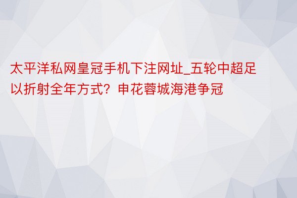 太平洋私网皇冠手机下注网址_五轮中超足以折射全年方式？申花蓉城海港争冠