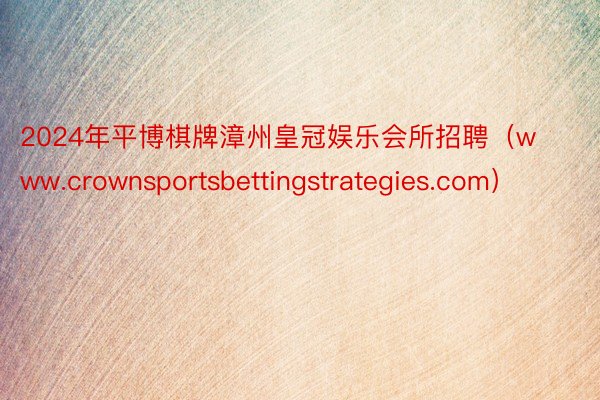 2024年平博棋牌漳州皇冠娱乐会所招聘（www.crownsportsbettingstrategies.com）