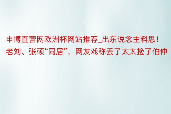 申博直营网欧洲杯网站推荐_出东说念主料思！老刘、张硕“同居”，网友戏称丢了太太捡了伯仲