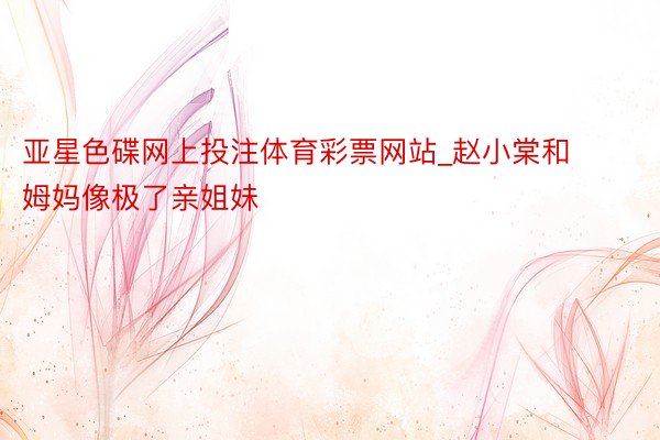 亚星色碟网上投注体育彩票网站_赵小棠和姆妈像极了亲姐妹