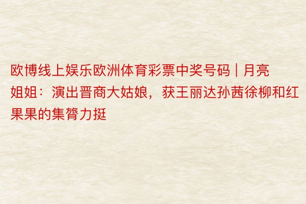 欧博线上娱乐欧洲体育彩票中奖号码 | 月亮姐姐：演出晋商大姑娘，获王丽达孙茜徐柳和红果果的集膂力挺