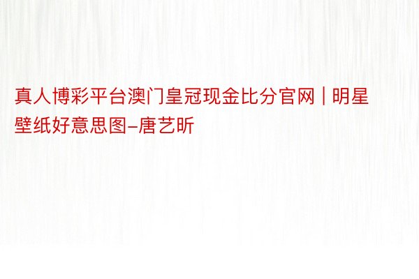 真人博彩平台澳门皇冠现金比分官网 | 明星壁纸好意思图-唐艺昕