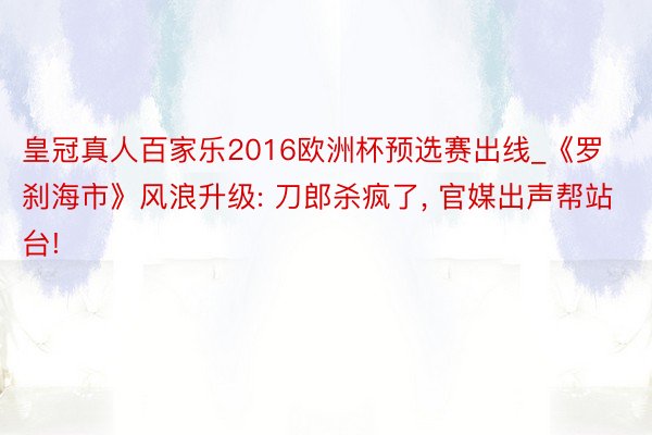 皇冠真人百家乐2016欧洲杯预选赛出线_《罗刹海市》风浪升级: 刀郎杀疯了, 官媒出声帮站台!