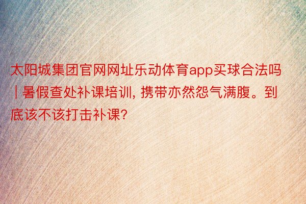 太阳城集团官网网址乐动体育app买球合法吗 | 暑假查处补课培训, 携带亦然怨气满腹。到底该不该打击补课?