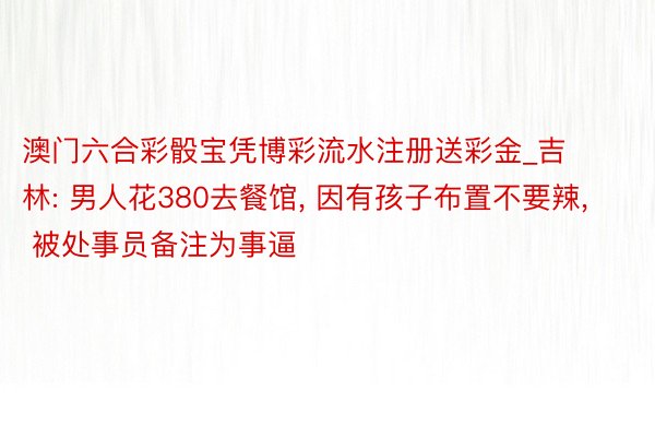 澳门六合彩骰宝凭博彩流水注册送彩金_吉林: 男人花380去餐馆, 因有孩子布置不要辣, 被处事员备注为事逼