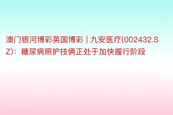 澳门银河博彩英国博彩 | 九安医疗(002432.SZ)：糖尿病照护技俩正处于加快握行阶段