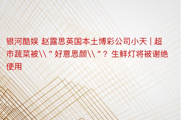 银河酷娱 赵露思英国本土博彩公司小天 | 超市蔬菜被\＂好意思颜\＂？生鲜灯将被谢绝使用